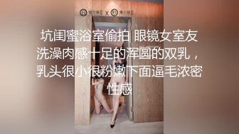 坑闺蜜浴室偷拍 眼镜女室友洗澡肉感十足的浑圆的双乳，乳头很小很粉嫩下面逼毛浓密性感