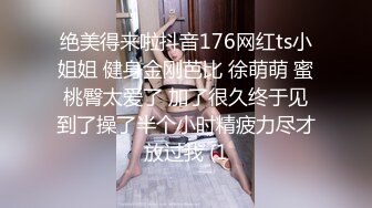 绝美得来啦抖音176网红ts小姐姐 健身金刚芭比 徐萌萌 蜜桃臀太爱了 加了很久终于见到了操了半个小时精疲力尽才放过我 (1