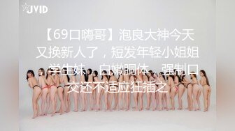 【69口嗨哥】泡良大神今天又换新人了，短发年轻小姐姐，学生妹，白嫩胴体，强制口交还不适应狂插之