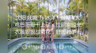 沈阳 妩媚 Ts 冰洋：被KTV大鸡巴哥哥干上了，拉回家脱光衣服狠狠怼菊花，舒服死了！