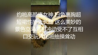 约啪高颜值女神 白色裹胸超短裙性感大长腿 这么美妙的景色立马鸡巴冲动受不了互相口交玩穴啪啪抽操耸动