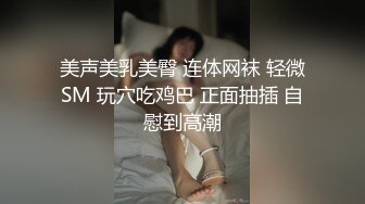 美声美乳美臀 连体网袜 轻微SM 玩穴吃鸡巴 正面抽插 自慰到高潮