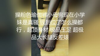 操粉色瑜伽裤小母狗现在小学妹是真骚 钱到位了怎么操都行，超顶身材 极品玉足 超极品大长腿反差婊