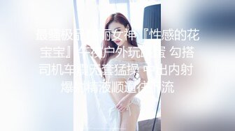 最骚极品靓丽女神『性感的花宝宝』午夜户外玩跳蛋 勾搭司机车震无套猛操 中出内射 爆射精液顺逼往下流