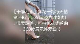 【干净利索】探花一哥每天精彩不断，165cm女神小姐姐，温柔甜美，打桩机花式啪啪，360度展示性爱细节