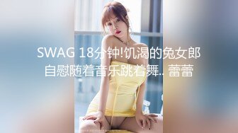 SWAG 18分钟!饥渴的兔女郎自慰随着音乐跳着舞.. 蕾蕾