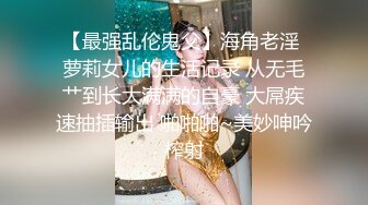 【最强乱伦鬼父】海角老淫 萝莉女儿的生活记录 从无毛艹到长大满满的自豪 大屌疾速抽插输出 啪啪啪~美妙呻吟榨射