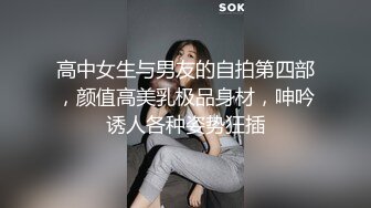 高中女生与男友的自拍第四部，颜值高美乳极品身材，呻吟诱人各种姿势狂插