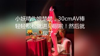 小妖精伪娘楚楚，30cmAV棒轻轻松松就进马眼啦！然后就尿了~