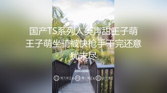 国产TS系列人美声甜王子萌王子萌坐骑被快枪手干完还意犹未尽