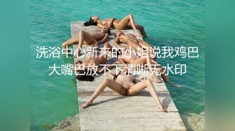 洗浴中心新来的小姐说我鸡巴大嘴巴放不下清晰无水印