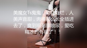 美魔女Ts鬼鬼：菊花灿烂，人美声音甜，肉棒那么长全插进去了，爽到前列腺喷尿，爱吃精液的有福了！！