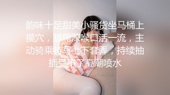 韵味十足甜美小骚货坐马桶上摸穴，舔屌深喉口活一流，主动骑乘特写上下套弄，持续抽插受不了高潮喷水