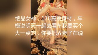 绝品女神，178高挑身材，车模说明天一起去看车我要买个大一点的，你要把弄爽了在说