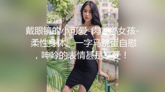 戴眼镜的小可爱-肉嘟嘟女孩- 柔性身体、一字马跳蛋自慰，呻吟的表情甚是享受！ 