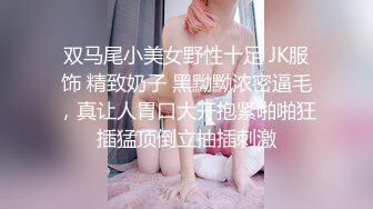 双马尾小美女野性十足 JK服饰 精致奶子 黑黝黝浓密逼毛，真让人胃口大开抱紧啪啪狂插猛顶倒立抽插刺激