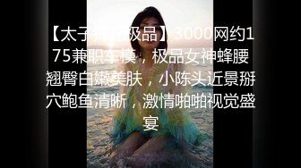 【太子探花极品】3000网约175兼职车模，极品女神蜂腰翘臀白嫩美肤，小陈头近景掰穴鲍鱼清晰，激情啪啪视觉盛宴