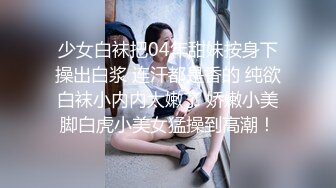 少女白袜把04年甜妹按身下操出白浆 连汗都是香的 纯欲白袜小内内太嫩了 娇嫩小美脚白虎小美女猛操到高潮！