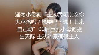 淫荡小母狗“主人我可以吃你大鸡鸡吗？想要吗？想！上来自己动”00后巨乳小母狗骚出天际 主动骑乘伺候主人