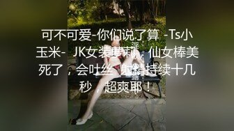 可不可爱-你们说了算 -Ts小玉米-  JK女装萝莉，仙女棒美死了，会吐丝  射精持续十几秒，超爽耶！