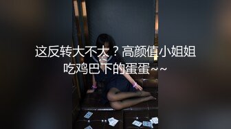 这反转大不大？高颜值小姐姐吃鸡巴下的蛋蛋~~