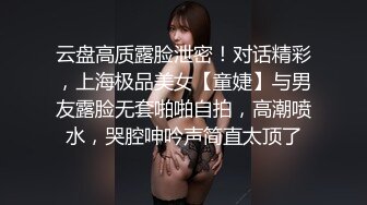 云盘高质露脸泄密！对话精彩，上海极品美女【童婕】与男友露脸无套啪啪自拍，高潮喷水，哭腔呻吟声简直太顶了