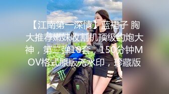 【江南第一深情】蓝裙子 胸大推荐嫩妹收割机顶级约炮大神，第二弹10套，150分钟MOV格式原版无水印，珍藏版