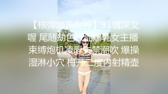 【核弹爆乳女神】91情深叉喔 尾随劫色极品爆乳女主播 束缚炮机凌辱失禁潮吹 爆操湿淋小穴 梅开二度内射精壶