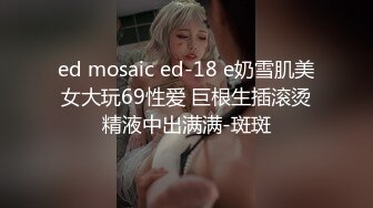 ed mosaic ed-18 e奶雪肌美女大玩69性爱 巨根生插滚烫精液中出满满-斑斑