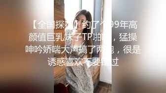 【全国探花】约了个99年高颜值巨乳妹子TP啪啪，猛操呻吟娇喘大声搞了两炮，很是诱惑喜欢不要错过