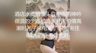 酒店水滴摄像头监控偷拍呻吟很浪的少妇和情夫开房偷情高潮时儿子来电话了 只能夹住情人的要不让他射