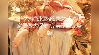 91大神约相熟的美女技师来家里做大保健 完美露脸完整版