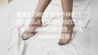 美魔女TS栀子 指腹不停按压直男的G点，再吸吮他的大jb，弟弟的眼神已经恍惚，呼吸急促，坐骑呻吟超爽！