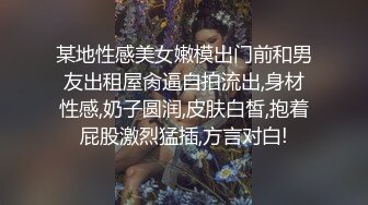 某地性感美女嫩模出门前和男友出租屋肏逼自拍流出,身材性感,奶子圆润,皮肤白皙,抱着屁股激烈猛插,方言对白!