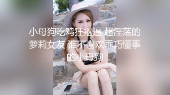 小母狗吃鸡狂抠逼 超淫荡的萝莉女友 谁不喜欢乖巧懂事的小母狗