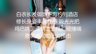 白衣长发御姐下海约到酒店 修长身姿丰腴性感 脱光光把鸡巴挑逗硬骑上去猛烈碰撞喘息销魂啪啪大力撞击