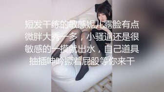 短发干练的敏感妮儿露脸有点微胖大秀一多，小骚逼还是很敏感的一摸就出水，自己道具抽插呻吟撅着屁股等你来干