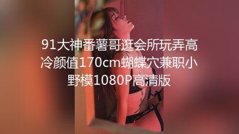 91大神番薯哥逛会所玩弄高冷颜值170cm蝴蝶穴兼职小野模1080P高清版