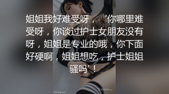 姐姐我好难受呀，‘你哪里难受呀，你谈过护士女朋友没有呀，姐姐是专业的哦，你下面好硬啊，姐姐想吃，护士姐姐骚吗'！