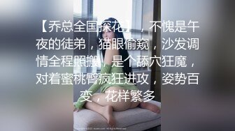 【乔总全国探花】，不愧是午夜的徒弟，猫眼偷窥，沙发调情全程照搬，是个舔穴狂魔，对着蜜桃臀疯狂进攻，姿势百变，花样繁多