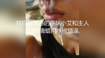 对白超诱惑的原味小艾和主人玩SM滴蜡用辣椒插逼.