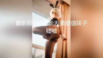 最新厕所偷窥长发高颜值妹子嘘嘘