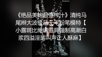 《绝品美鲍超强榨汁》清纯马尾辫大波极品无毛粉笔模特【小露斑比绳缚道具强制高潮白浆四溢淫荡叫声让人酥麻】