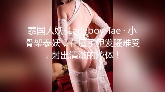 泰国人妖 ·Ladyboy Tae · 小骨架泰妖，在屋子里发骚难受，射出清澈的液体！