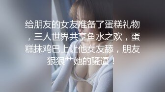 给朋友的女友准备了蛋糕礼物，三人世界共享鱼水之欢，蛋糕抹鸡巴上让他女友舔，朋友狠狠艹她的骚逼！