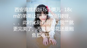 西安高挑靓妖Ts李美儿- 18cm的弟弟让哥哥艹的好硬呀、、、此时此刻有洞在让我艹就更完美了、不管是菊花还是鲍鱼都可以！