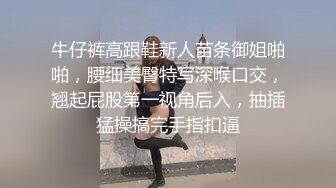 牛仔裤高跟鞋新人苗条御姐啪啪，腰细美臀特写深喉口交，翘起屁股第一视角后入，抽插猛操搞完手指扣逼