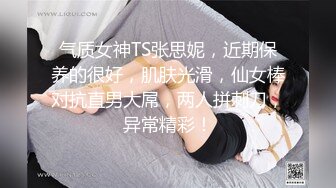 气质女神TS张思妮，近期保养的很好，肌肤光滑，仙女棒对抗直男大屌，两人拼刺刀，异常精彩！