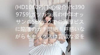 (HD1080P)(下心俊介)(fc3909759)ガツガツ系の中年オッサンのSEXテクでの濃厚ピスに陥落のガチ悶絶！戸惑いながらもセックスに貪欲な姿をさらけ