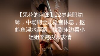 【采花的阿郎】22岁兼职幼师，中场刷会儿抖音休息，抠鲍鱼淫水潺潺，拉到床边看小姐姐淫荡投入表情